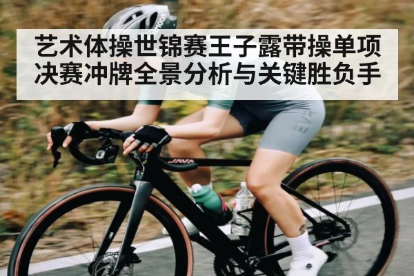 艺术体操世锦赛王子露带操单项决赛冲牌全景分析与关键胜负手
